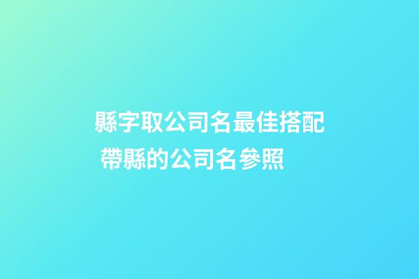 縣字取公司名最佳搭配 帶縣的公司名參照-第1張-公司起名-玄機派